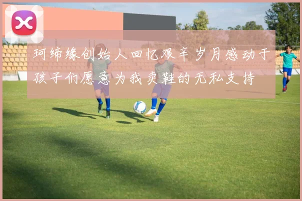 珂缔缘创始人回忆艰辛岁月感动于孩子们愿意为我卖鞋的无私支持