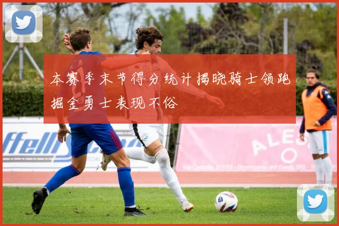 本赛季末节得分统计揭晓骑士领跑掘金勇士表现不俗