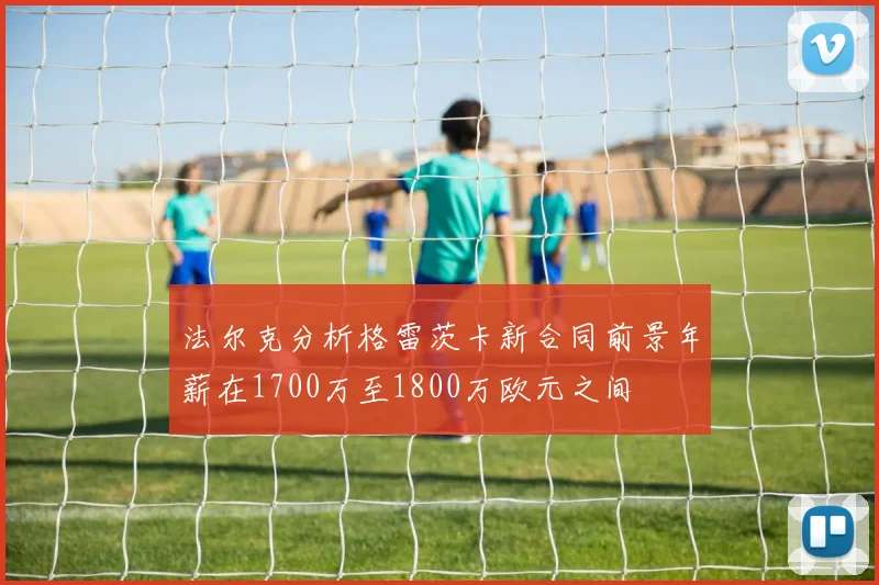法尔克分析格雷茨卡新合同前景年薪在1700万至1800万欧元之间