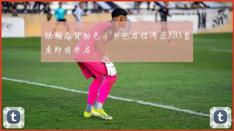 杨瀚森背粉色小书包启程湾区NBA首秀即将开启