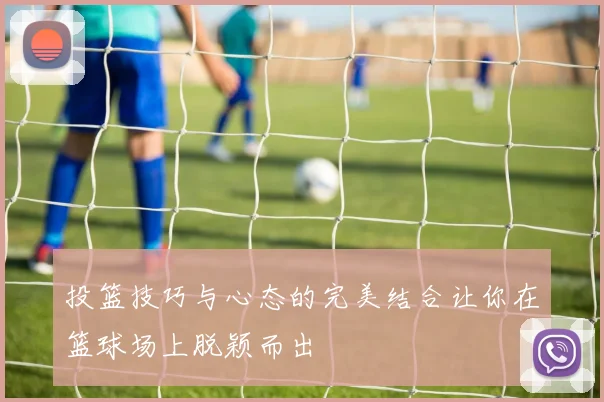 投篮技巧与心态的完美结合让你在篮球场上脱颖而出