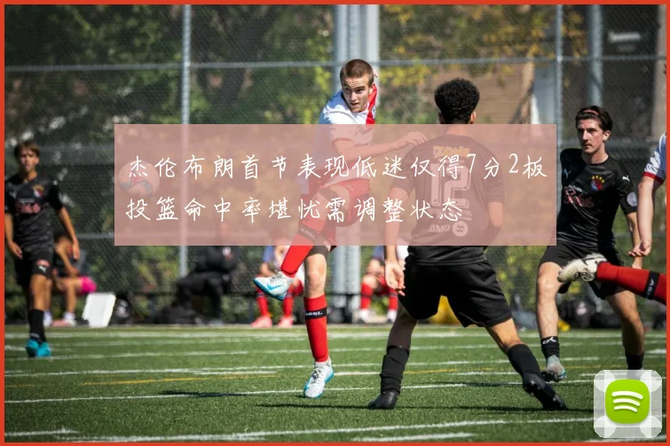 杰伦布朗首节表现低迷仅得7分2板投篮命中率堪忧需调整状态