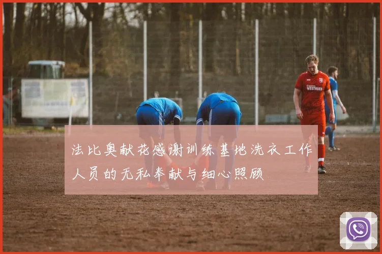 法比奥献花感谢训练基地洗衣工作人员的无私奉献与细心照顾