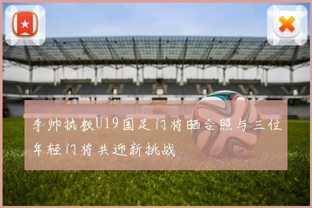 李帅执教U19国足门将晒合照与三位年轻门将共迎新挑战