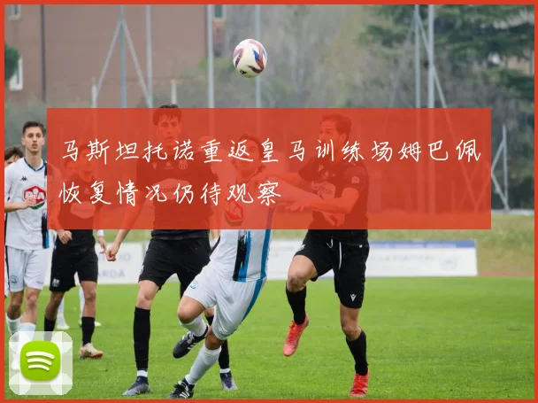 马斯坦托诺重返皇马训练场姆巴佩恢复情况仍待观察