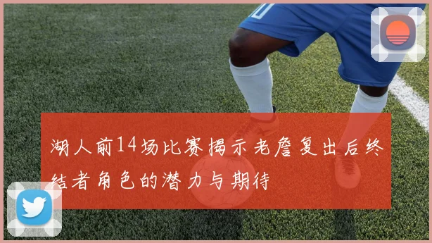 湖人前14场比赛揭示老詹复出后终结者角色的潜力与期待