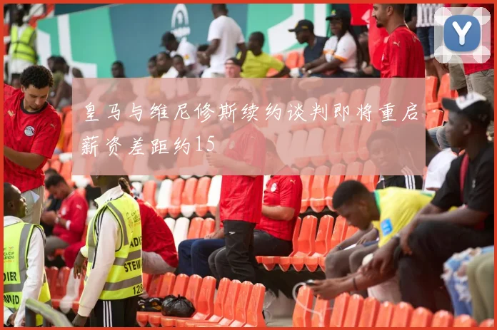 皇马与维尼修斯续约谈判即将重启薪资差距约15