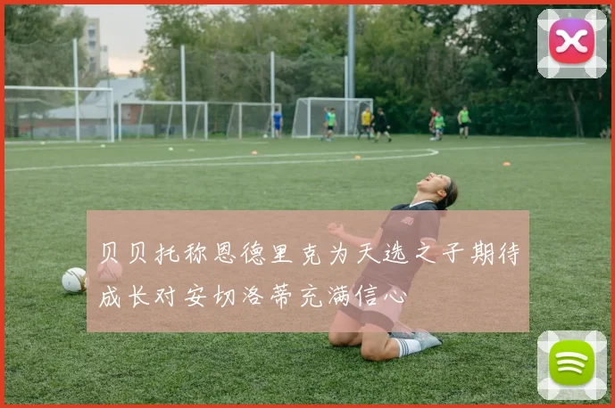 贝贝托称恩德里克为天选之子期待成长对安切洛蒂充满信心