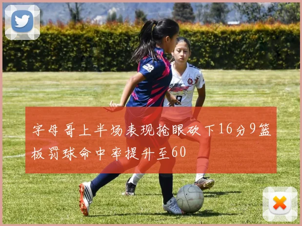 字母哥上半场表现抢眼砍下16分9篮板罚球命中率提升至60