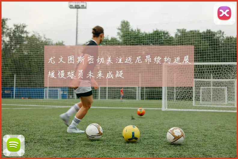尤文图斯密切关注迈尼昂续约进展缓慢球员未来成疑