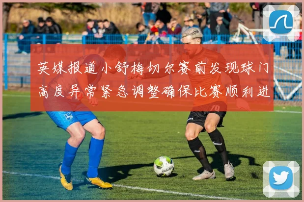 英媒报道小舒梅切尔赛前发现球门高度异常紧急调整确保比赛顺利进行
