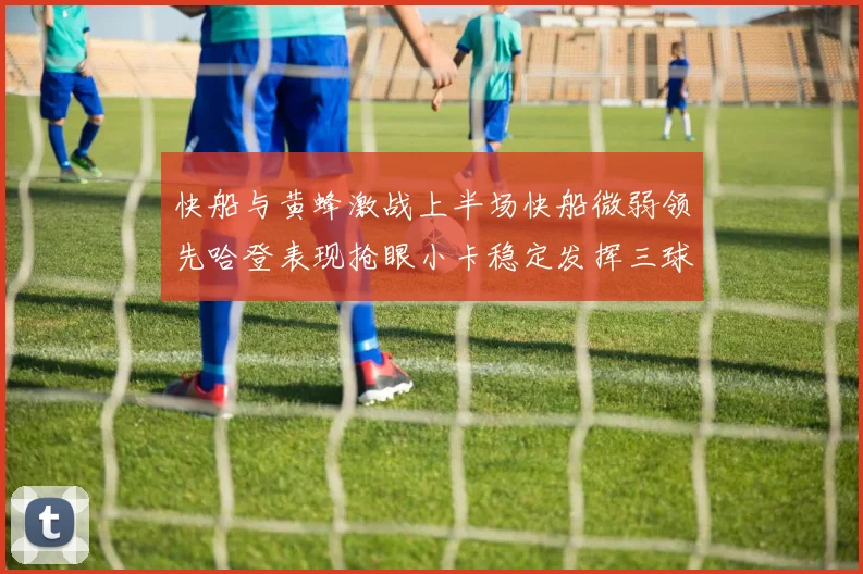 快船与黄蜂激战上半场快船微弱领先哈登表现抢眼小卡稳定发挥三球状态起伏