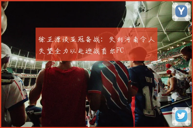 徐正源谈亚冠备战：失利河南令人失望全力以赴迎战首尔FC