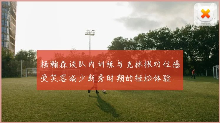 杨瀚森谈队内训练与克林根对位感受笑容减少新秀时期的轻松体验
