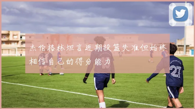 杰伦格林坦言近期投篮失准但始终相信自己的得分能力