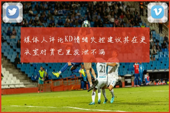 媒体人评论KD情绪失控建议其在更衣室对贾巴里发泄不满